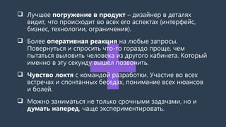  Лучшее погружение в продукт – дизайнер в деталях
видит, что происходит во всех его аспектах (интерфейс,
бизнес, технологии, ограничения).
 Более оперативная реакция на любые запросы.
Повернуться и спросить что-то гораздо проще, чем
пытаться выловить человека из другого кабинета. Который
именно в эту секунду вышел позвонить.
 Чувство локтя с командой разработки. Участие во всех
встречах и спонтанных беседах, понимание всех нюансов
и болей.
 Можно заниматься не только срочными задачами, но и
думать наперед, чаще экспериментировать.
 