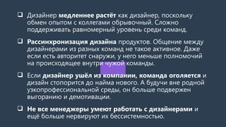  Дизайнер медленнее растёт как дизайнер, поскольку
обмен опытом с коллегами обрывочный. Сложно
поддерживать равномерный уровень среди команд.
 Рассинхронизация дизайна продуктов. Общение между
дизайнерами из разных команд не такое активное. Даже
если есть авторитет снаружи, у него меньше полномочий
на происходящее внутри чужой команды.
 Если дизайнер ушёл из компании, команда оголяется и
дизайн стопорится до найма нового. А будучи вне родной
узкопрофессиональной среды, он больше подвержен
выгоранию и демотивации.
 Не все менеджеры умеют работать с дизайнерами и
ещё больше нервируют их бессистемностью.
 
