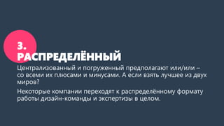 3.
РАСПРЕДЕЛЁННЫЙ
Централизованный и погруженный предполагают или/или –
со всеми их плюсами и минусами. А если взять лучшее из двух
миров?
Некоторые компании переходят к распределённому формату
работы дизайн-команды и экспертизы в целом.
 
