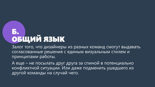 Б.
ОБЩИЙ ЯЗЫК
Залог того, что дизайнеры из разных команд смогут выдавать
согласованные решения с единым визуальным стилем и
принципами работы.
А еще – не посылать друг друга за спиной в потенциально
конфликтной ситуации. Или даже подменить ушедшего из
другой команды на случай чего.
 