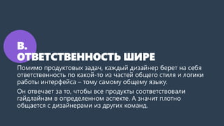 В.
ОТВЕТСТВЕННОСТЬ ШИРЕ
Помимо продуктовых задач, каждый дизайнер берет на себя
ответственность по какой-то из частей общего стиля и логики
работы интерфейса – тому самому общему языку.
Он отвечает за то, чтобы все продукты соответствовали
гайдлайнам в определенном аспекте. А значит плотно
общается с дизайнерами из других команд.
 