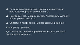  По типу: визуальный язык, иконки и иллюстрации,
рекламные форматы, анимация и т.п.
 Платформе: веб, мобильный веб, Android, iOS, Windows
Phone, умные часы и т.п.
 Области: интерфейсные или процессные решения.
или другому принципу.
Для многих это первый управленческий опыт, который
пригодится в будущем.
 