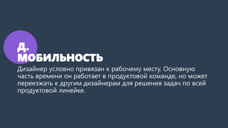 Д.
МОБИЛЬНОСТЬ
Дизайнер условно привязан к рабочему месту. Основную
часть времени он работает в продуктовой команде, но может
переезжать к другим дизайнерам для решения задач по всей
продуктовой линейке.
 