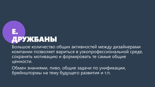 Е.
ДРУЖБАНЫ
Большое количество общих активностей между дизайнерами
компании позволяет вариться в узкопрофессиональной среде,
сохранять мотивацию и формировать те самые общие
ценности.
Обмен знаниями, пиво, общие задачи по унификации,
брейнштормы на тему будущего развития и т.п.
 