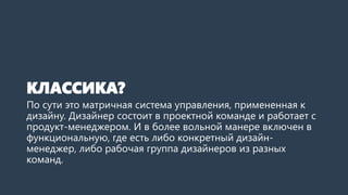 КЛАССИКА?
По сути это матричная система управления, примененная к
дизайну. Дизайнер состоит в проектной команде и работает с
продукт-менеджером. И в более вольной манере включен в
функциональную, где есть либо конкретный дизайн-
менеджер, либо рабочая группа дизайнеров из разных
команд.
 