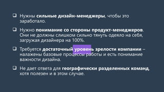  Нужны сильные дизайн-менеджеры, чтобы это
заработало.
 Нужно понимание со стороны продукт-менеджеров.
Они не должны слишком сильно тянуть одеяло на себя,
загружая дизайнера на 100%.
 Требуется достаточный уровень зрелости компании –
налажены базовые процессы работы и есть понимание
важности дизайна.
 Не дает ответа для географически разделенных команд,
хотя полезен и в этом случае.
 