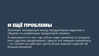 И ЕЩЁ ПРОБЛЕМЫ
Возникает конкуренция между продуктовыми задачами и
общими по унификации продуктовой линейки.
В зависимости от того, где сейчас сидит дизайнер (в продукте
или с другими дизайнерами), зависят его неявные приоритеты
– он считает эту рабочую группу более важной и уделяет ей
больше внимания.
 
