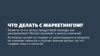 ЧТО ДЕЛАТЬ С МАРКЕТИНГОМ?
Является ли он частью продуктовой команды или
централизован? Вопрос возникает у многих компаний.
Во втором случает он оторван от происходящего в продукте,
не понимает нюансов и упускает важные детали, так что
страдает смысл и качество.
 