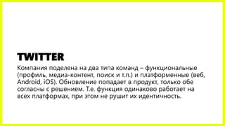 TWITTER
Компания поделена на два типа команд – функциональные
(профиль, медиа-контент, поиск и т.п.) и платформенные (веб,
Android, iOS). Обновление попадает в продукт, только обе
согласны с решением. Т.е. функция одинаково работает на
всех платформах, при этом не рушит их идентичность.
 