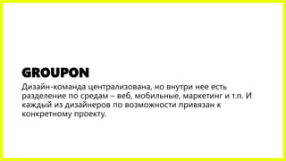 GROUPON
Дизайн-команда централизована, но внутри нее есть
разделение по средам – веб, мобильные, маркетинг и т.п. И
каждый из дизайнеров по возможности привязан к
конкретному проекту.
 