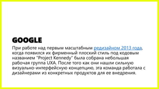GOOGLE
При работе над первым масштабным редизайном 2013 года,
когда появился их фирменный плоский стиль под кодовым
названием “Project Kennedy” была собрана небольшая
рабочая группа UXA. После того как они нашли сильную
визуально-интерфейсную концепцию, эта команда работала с
дизайнерами из конкретных продуктов для ее внедрения.
 