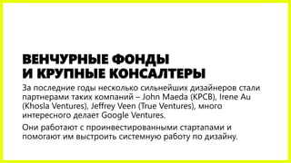 ВЕНЧУРНЫЕ ФОНДЫ
И КРУПНЫЕ КОНСАЛТЕРЫ
За последние годы несколько сильнейших дизайнеров стали
партнерами таких компаний – John Maeda (KPCB), Irene Au
(Khosla Ventures), Jeffrey Veen (True Ventures), много
интересного делает Google Ventures.
Они работают с проинвестированными стартапами и
помогают им выстроить системную работу по дизайну.
 