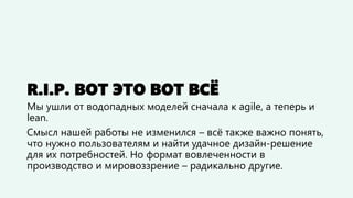 R.I.P. ВОТ ЭТО ВОТ ВСЁ
Мы ушли от водопадных моделей сначала к agile, а теперь и
lean.
Смысл нашей работы не изменился – всё также важно понять,
что нужно пользователям и найти удачное дизайн-решение
для их потребностей. Но формат вовлеченности в
производство и мировоззрение – радикально другие.
 
