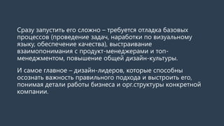 Сразу запустить его сложно – требуется отладка базовых
процессов (проведение задач, наработки по визуальному
языку, обеспечение качества), выстраивание
взаимопонимания с продукт-менеджерами и топ-
менеджментом, повышение общей дизайн-культуры.
И самое главное – дизайн-лидеров, которые способны
осознать важность правильного подхода и выстроить его,
понимая детали работы бизнеса и орг.структуры конкретной
компании.
 