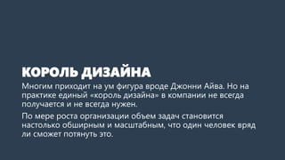 КОРОЛЬ ДИЗАЙНА
Многим приходит на ум фигура вроде Джонни Айва. Но на
практике единый «король дизайна» в компании не всегда
получается и не всегда нужен.
По мере роста организации объем задач становится
настолько обширным и масштабным, что один человек вряд
ли сможет потянуть это.
 