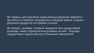 Во-первых, для принятия осмысленных решений требуется
достаточно глубокое погружение в текущие задачи. А даже с
десятком продуктов это крайне сложно.
Во-вторых, человек, который находится вне продуктовой
команды, имеет ограниченное влияние на неё – текущие
продуктовые задачи обычно в большем приоритете.
 