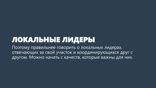 ЛОКАЛЬНЫЕ ЛИДЕРЫ
Поэтому правильнее говорить о локальных лидерах,
отвечающих за свой участок и координирующихся друг с
другом. Можно начать с качеств, которые важны для них.
 