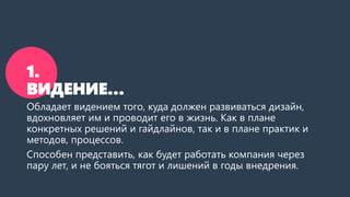 1.
ВИДЕНИЕ…
Обладает видением того, куда должен развиваться дизайн,
вдохновляет им и проводит его в жизнь. Как в плане
конкретных решений и гайдлайнов, так и в плане практик и
методов, процессов.
Способен представить, как будет работать компания через
пару лет, и не бояться тягот и лишений в годы внедрения.
 