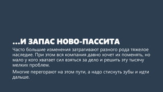 …И ЗАПАС НОВО-ПАССИТА
Часто большие изменения затрагивают разного рода тяжелое
наследие. При этом вся компания давно хочет их поменять, но
мало у кого хватает сил взяться за дело и решить эту тысячу
мелких проблем.
Многие перегорают на этом пути, а надо стиснуть зубы и идти
дальше.
 