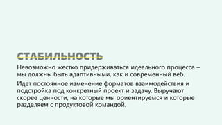 Невозможно жестко придерживаться идеального процесса –
мы должны быть адаптивными, как и современный веб.
Идет постоянное изменение форматов взаимодействия и
подстройка под конкретный проект и задачу. Выручают
скорее ценности, на которые мы ориентируемся и которые
разделяем с продуктовой командой.
 