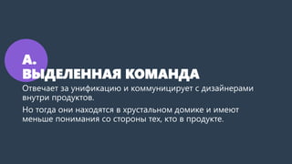 А.
ВЫДЕЛЕННАЯ КОМАНДА
Отвечает за унификацию и коммуницирует с дизайнерами
внутри продуктов.
Но тогда они находятся в хрустальном домике и имеют
меньше понимания со стороны тех, кто в продукте.
 