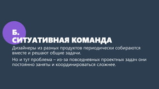 Б.
СИТУАТИВНАЯ КОМАНДА
Дизайнеры из разных продуктов периодически собираются
вместе и решают общие задачи.
Но и тут проблема – из-за повседневных проектных задач они
постоянно заняты и координироваться сложнее.
 