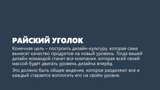 РАЙСКИЙ УГОЛОК
Конечная цель – построить дизайн-культуру, которая сама
вынесет качество продуктов на новый уровень. Тогда вашей
дизайн-командой станет вся компания, которая всей своей
массой будет двигать уровень дизайна вперёд.
Это должно быть общее видение, которое разделяют все и
каждый старается воплотить его на своём уровне.
 
