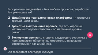 Баги реализации дизайна – бич любого процесса разработки.
Как уменьшить их?
 Дизайнерско-технологическая платформа – я говорил в
третьей части серии.
 Грамотно выстроенный процесс, где есть хороший
механизм контроля качества и обязательные дизайн-
ревью.
 Экспертная оценка со стороны следующего участника в
производственной цепочке, которого мы никогда не
воспринимали как дизайнера.
Это заработает благодаря культуре.
*
*
 