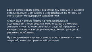 Важно организовать обмен знаниями. Мы знаем очень много
о пользователях и их работе с интерфейсами. Во многом за
это нас ценят менеджеры и разработчики.
А если еще и вместе ходить на пользовательские
исследования и тестирования, можно развить в коллегах
эмпатию и чувство ответственности за дизайн-решения. И
наглядно показать, как спорные предложения приводят к
реальным проблемам.
Ну а со временем научиться вместе искать выходы из таких
ситуаций, зачастую прямо в лаборатории.
 