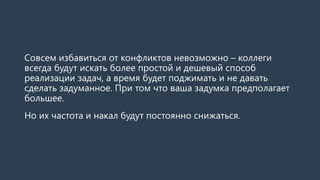 Совсем избавиться от конфликтов невозможно – коллеги
всегда будут искать более простой и дешевый способ
реализации задач, а время будет поджимать и не давать
сделать задуманное. При том что ваша задумка предполагает
большее.
Но их частота и накал будут постоянно снижаться.
 