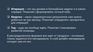  Итерация – что мы делаем в ближайшие недели и в каком
порядке. Помогает сформировать точный todo.
 Квартал – каких среднесрочных результатов нам нужно
добиться за три месяца. Помогает определять приоритеты
для итераций.
 Год – куда мы вообще идём. Помогает планировать
развитие команды.
В распределенном формате все идет от продукта – основные
планы задаются его менеджером. А клуб дизайн-менеджеров
исходит уже из них.
 