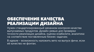 ОБЕСПЕЧЕНИЕ КАЧЕСТВА
РЕАЛИЗАЦИИ ДИЗАЙНА
Нужен стандартизированный механизм контроля качества
выпускаемых продуктов. Дизайн-ревью для проверки
точности реализации дизайна, оценка юзабилити, аналитика
на соответствие поставленным бизнес-задачам.
В идеале – возможность наложить вето на выпуск фичи, если
её качество не фонтан.
 