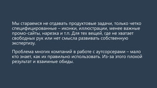 Мы стараемся не отдавать продуктовые задачи, только четко
специфицированные – иконки, иллюстрации, менее важные
промо-сайты, нарезка и т.п. Для тех вещей, где не хватает
свободных рук или нет смысла развивать собственную
экспертизу.
Проблема многих компаний в работе с аутсорсерами – мало
кто знает, как их правильно использовать. Из-за этого плохой
результат и взаимные обиды.
 
