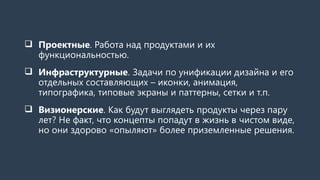  Проектные. Работа над продуктами и их
функциональностью.
 Инфраструктурные. Задачи по унификации дизайна и его
отдельных составляющих – иконки, анимация,
типографика, типовые экраны и паттерны, сетки и т.п.
 Визионерские. Как будут выглядеть продукты через пару
лет? Не факт, что концепты попадут в жизнь в чистом виде,
но они здорово «опыляют» более приземленные решения.
 