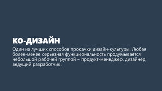 КО-ДИЗАЙН
Один из лучших способов прокачки дизайн-культуры. Любая
более-менее серьезная функциональность продумывается
небольшой рабочей группой – продукт-менеджер, дизайнер,
ведущий разработчик.
 