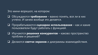 Это мини-воркшоп, на котором:
 Обсуждаются требования – важно понять, все ли в них
учтено. И зачем вообще это делается.
 Прорабатываются сценарии использования – как и какие
пользователи будут работать с функцией.
 Изучаются решения конкурентов – каково пространство
проблем и решений?
 Делаются скетчи экранов и диаграммы взаимодействия.
 