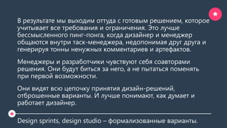 В результате мы выходим оттуда с готовым решением, которое
учитывает все требования и ограничения. Это лучше
бессмысленного пинг-понга, когда дизайнер и менеджер
общаются внутри таск-менеджера, недопонимая друг друга и
генерируя тонны ненужных комментариев и артефактов.
Менеджеры и разработчики чувствуют себя соавторами
решения. Они будут биться за него, а не пытаться поменять
при первой возможности.
Они видят всю цепочку принятия дизайн-решений,
отброшенные варианты. И лучше понимают, как думает и
работает дизайнер.
Design sprints, design studio – формализованные варианты.
*
*
 