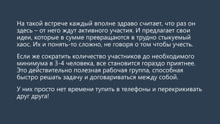 На такой встрече каждый вполне здраво считает, что раз он
здесь – от него ждут активного участия. И предлагает свои
идеи, которые в сумме превращаются в трудно стыкуемый
хаос. Их и понять-то сложно, не говоря о том чтобы учесть.
Если же сократить количество участников до необходимого
минимума в 3-4 человека, все становится гораздо приятнее.
Это действительно полезная рабочая группа, способная
быстро решать задачу и договариваться между собой.
У них просто нет времени тупить в телефоны и перекрикивать
друг друга!
 