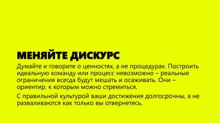 МЕНЯЙТЕ ДИСКУРС
Думайте и говорите о ценностях, а не процедурах. Построить
идеальную команду или процесс невозможно – реальные
ограничения всегда будут мешать и осаживать. Они –
ориентир, к которым можно стремиться.
С правильной культурой ваши достижения долгосрочны, а не
разваливаются как только вы отвернетесь.
 