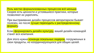 Роль жестко формализованных процессов всё меньше.
Скорее есть ценности и устоявшиеся практики, которые
позволяют их укреплять.
При выстраивании дизайн-процессов авторитаризм бывает
полезен, но после лучше переходить к распределенному
формату.
Если сформировать дизайн-культуру, вашей дизайн-командой
станет вся компания.
Для этого нужна команда локальных лидеров, погруженных в
свои продукты, но координирующихся для общих целей.
 