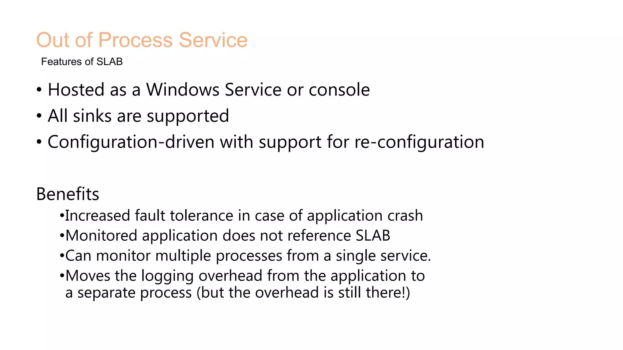 • Hosted as a Windows Service or console
• All sinks are supported
• Configuration-driven with support for re-configuration
Benefits
•Increased fault tolerance in case of application crash
•Monitored application does not reference SLAB
•Can monitor multiple processes from a single service.
•Moves the logging overhead from the application to
a separate process (but the overhead is still there!)
Out of Process Service
Features of SLAB
 
