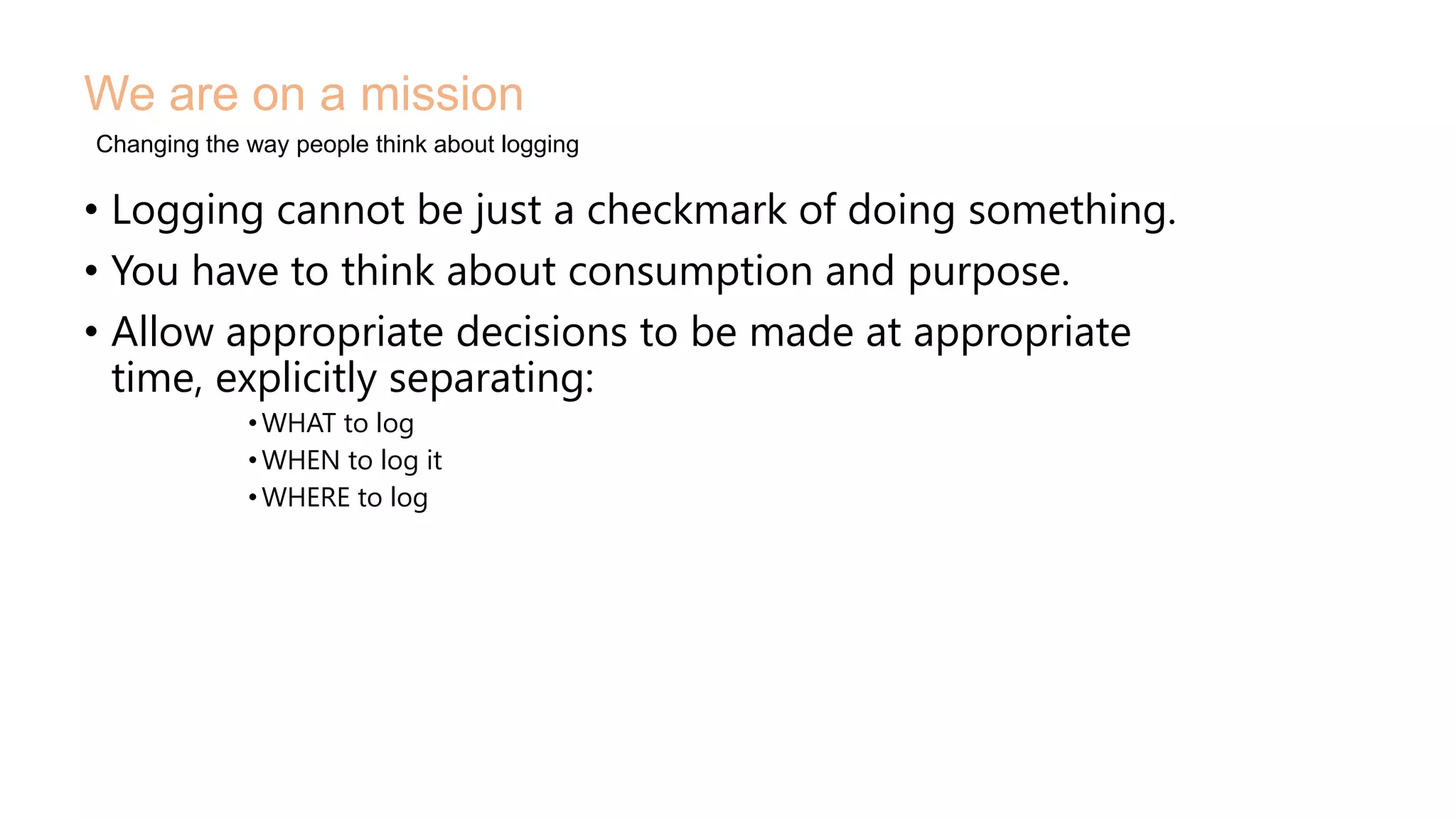 • Logging cannot be just a checkmark of doing something.
• You have to think about consumption and purpose.
• Allow appropriate decisions to be made at appropriate
time, explicitly separating:
•WHAT to log
•WHEN to log it
•WHERE to log
We are on a mission
Changing the way people think about logging
 