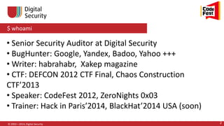 $ whoami
© 2002—2014, Digital Security 2
• Senior Security Auditor at Digital Security
• BugHunter: Google, Yandex, Badoo, Yahoo +++
• Writer: habrahabr, Xakep magazine
• CTF: DEFCON 2012 CTF Final, Chaos Construction
CTF’2013
• Speaker: CodeFest 2012, ZeroNights 0x03
• Trainer: Hack in Paris’2014, BlackHat’2014 USA (soon)
 
