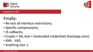 Hacking via API
© 2002—2014, Digital Security 57
Finally:
• Re-test all interface restrictions;
• Specific compressions;
• JS callbacks;
• Crypto + SSL test + hardcoded credentials (hackapp.com);
• XML - XXE;
• Anything else :]
 