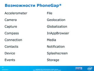 Возможности PhoneGap*
     Accelerometer                                    File

     Camera                                           Geolocation

     Capture                                          Globalization

     Compass                                          InAppBrowser

     Connection                                       Media

     Contacts                                         Notification

     Device                                           Splashscreen

     Events                                           Storage

10
                           Copyright© 2012, Intel Corporation. All rights reserved.
3/30/2013            *Other brands and names are the property of their respective owners.
 