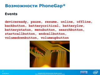 Возможности PhoneGap*
     Events

     deviceready, pause, resume, online, offline,
     backbutton, batterycritical, batterylow,
     batterystatus, menubutton, searchbutton,
     startcallbutton, endcallbutton,
     volumedownbutton, volumeupbutton




14
                          Copyright© 2012, Intel Corporation. All rights reserved.
3/30/2013           *Other brands and names are the property of their respective owners.
 