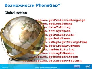Возможности PhoneGap*
     Globalization

               globalization.getPreferredLanguage
               globalization.getLocaleName
               globalization.dateToString
               globalization.stringToDate
               globalization.getDatePattern
               globalization.getDateNames
               globalization.isDayLightSavingsTime
               globalization.getFirstDayOfWeek
               globalization.numberToString
               globalization.stringToNumber
               globalization.getNumberPattern
               globalization.getCurrencyPattern
15
                           Copyright© 2012, Intel Corporation. All rights reserved.
3/30/2013            *Other brands and names are the property of their respective owners.
 