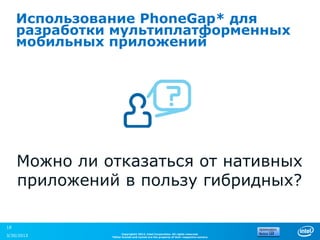Использование PhoneGap* для
     разработки мультиплатформенных
     мобильных приложений




     Можно ли отказаться от нативных
     приложений в пользу гибридных?

18
                     Copyright© 2012, Intel Corporation. All rights reserved.
3/30/2013      *Other brands and names are the property of their respective owners.
 