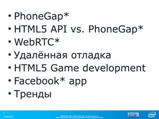 • PhoneGap*
    • HTML5 API vs. PhoneGap*
    • WebRTC*
    • Удалённая отладка
    • HTML5 Game development
    • Facebook* app
    • Тренды
2
                  Copyright© 2012, Intel Corporation. All rights reserved.
3/30/2013   *Other brands and names are the property of their respective owners.
 
