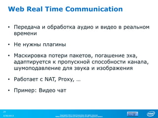 Web Real Time Communication

     • Передача и обработка аудио и видео в реальном
       времени

     • Не нужны плагины

     • Маскировка потери пакетов, погашение эха,
       адаптируется к пропускной способности канала,
       шумоподавление для звука и изображения

     • Работает с NAT, Proxy, …

     • Пример: Видео чат


29
                           Copyright© 2012, Intel Corporation. All rights reserved.
3/30/2013            *Other brands and names are the property of their respective owners.
 